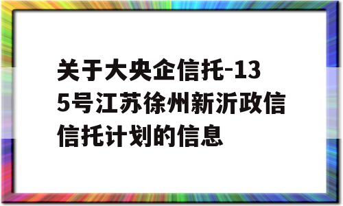 关于大央企信托-135号江苏徐州新沂政信信托计划的信息