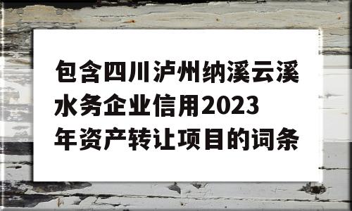 包含四川泸州纳溪云溪水务企业信用2023年资产转让项目的词条