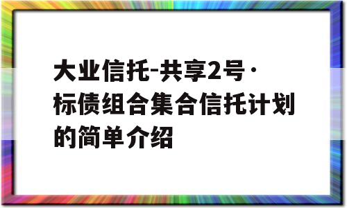 大业信托-共享2号·标债组合集合信托计划的简单介绍