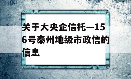 关于大央企信托—156号泰州地级市政信的信息