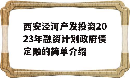 西安泾河产发投资2023年融资计划政府债定融的简单介绍