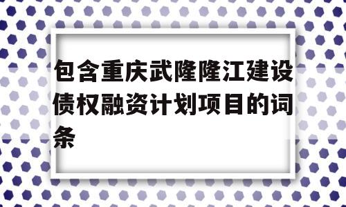 包含重庆武隆隆江建设债权融资计划项目的词条