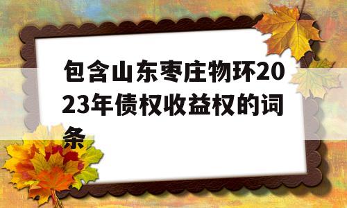 包含山东枣庄物环2023年债权收益权的词条