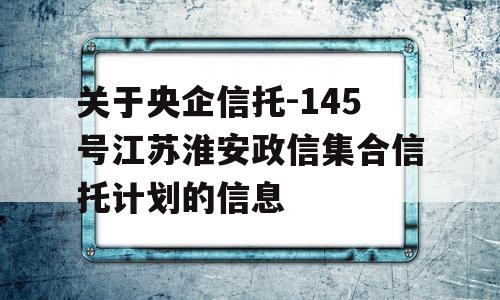 关于央企信托-145号江苏淮安政信集合信托计划的信息