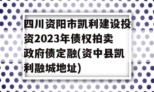 四川资阳市凯利建设投资2023年债权拍卖政府债定融(资中县凯利融城地址)