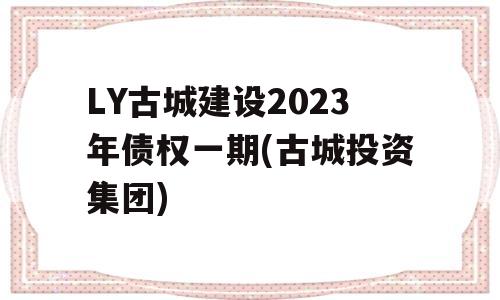 LY古城建设2023年债权一期(古城投资集团)