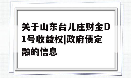 关于山东台儿庄财金D1号收益权|政府债定融的信息