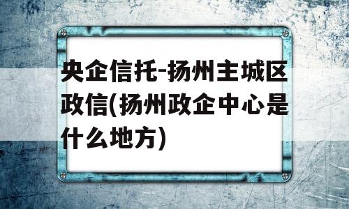 央企信托-扬州主城区政信(扬州政企中心是什么地方)