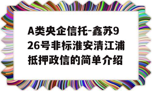 A类央企信托-鑫苏926号非标淮安清江浦抵押政信的简单介绍