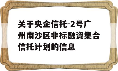 关于央企信托-2号广州南沙区非标融资集合信托计划的信息