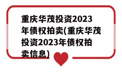 重庆华茂投资2023年债权拍卖(重庆华茂投资2023年债权拍卖信息)