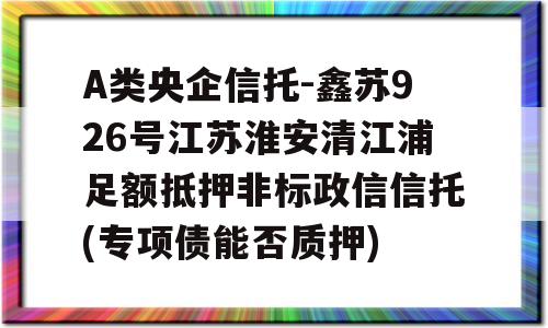 A类央企信托-鑫苏926号江苏淮安清江浦足额抵押非标政信信托(专项债能否质押)