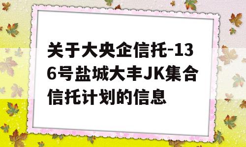 关于大央企信托-136号盐城大丰JK集合信托计划的信息