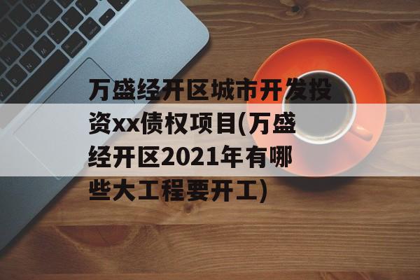 万盛经开区城市开发投资xx债权项目(万盛经开区2021年有哪些大工程要开工)