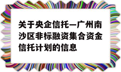 关于央企信托—广州南沙区非标融资集合资金信托计划的信息