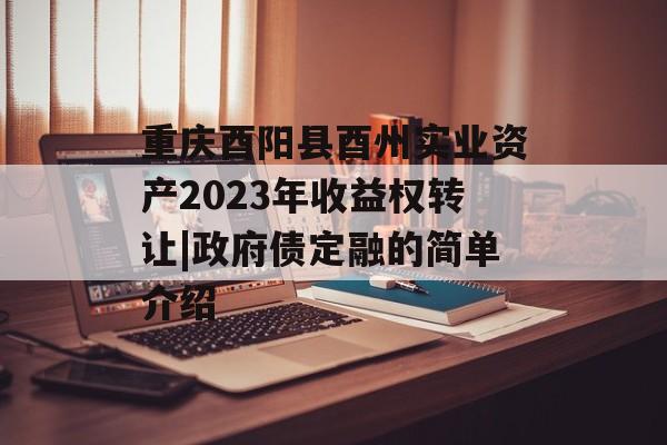 重庆酉阳县酉州实业资产2023年收益权转让|政府债定融的简单介绍