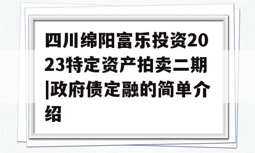 四川绵阳富乐投资2023特定资产拍卖二期|政府债定融的简单介绍