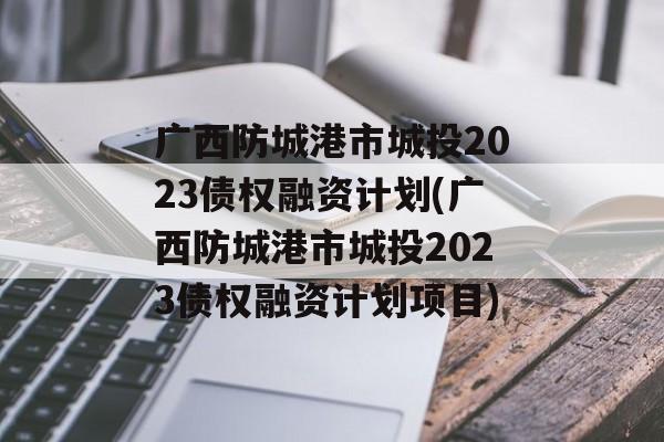 广西防城港市城投2023债权融资计划(广西防城港市城投2023债权融资计划项目)