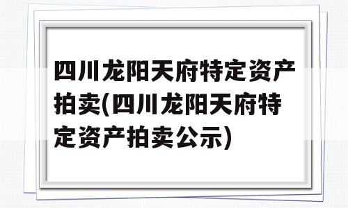 四川龙阳天府特定资产拍卖(四川龙阳天府特定资产拍卖公示)