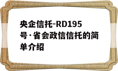 央企信托-RD195号·省会政信信托的简单介绍