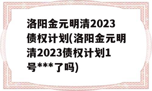 洛阳金元明清2023债权计划(洛阳金元明清2023债权计划1号***了吗)