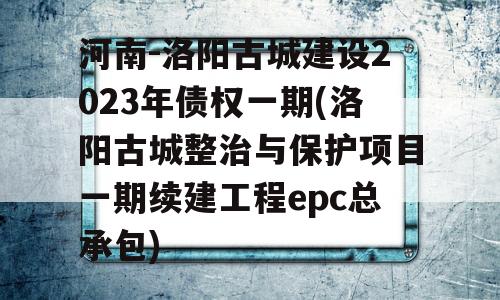 河南-洛阳古城建设2023年债权一期(洛阳古城整治与保护项目一期续建工程epc总承包)