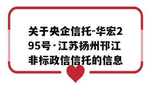 关于央企信托-华宏295号·江苏扬州邗江非标政信信托的信息