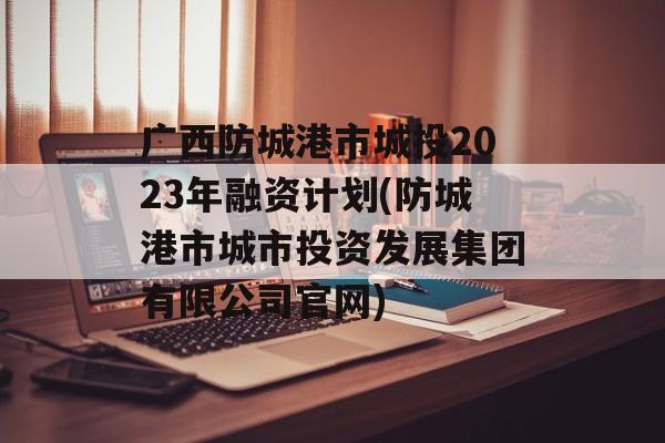 广西防城港市城投2023年融资计划(防城港市城市投资发展集团有限公司官网)