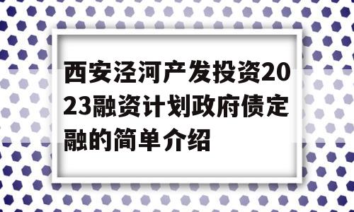 西安泾河产发投资2023融资计划政府债定融的简单介绍