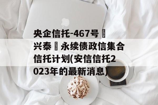 央企信托-467号‮兴泰‬永续债政信集合信托计划(安信信托2023年的最新消息)