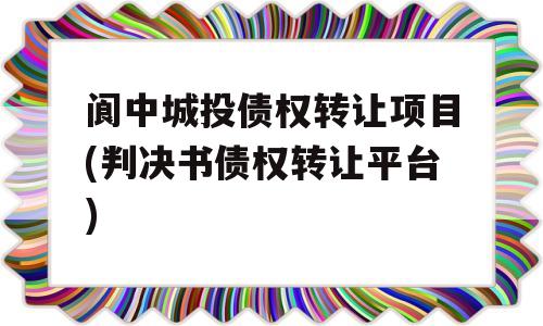 阆中城投债权转让项目(判决书债权转让平台)