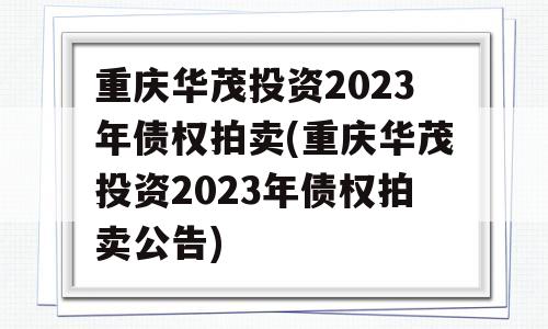 重庆华茂投资2023年债权拍卖(重庆华茂投资2023年债权拍卖公告)