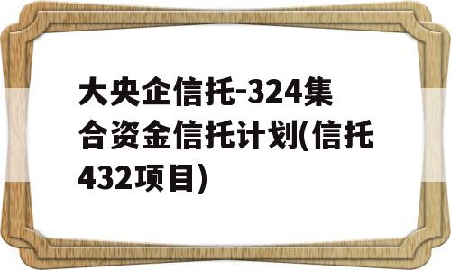 大央企信托-324集合资金信托计划(信托432项目)