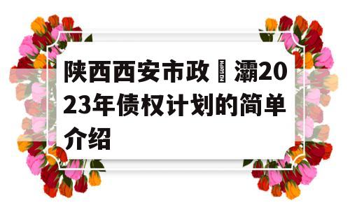 陕西西安市政浐灞2023年债权计划的简单介绍