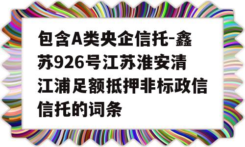 包含A类央企信托-鑫苏926号江苏淮安清江浦足额抵押非标政信信托的词条