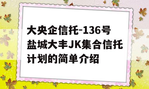 大央企信托-136号盐城大丰JK集合信托计划的简单介绍