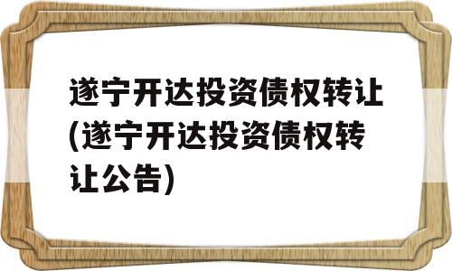 遂宁开达投资债权转让(遂宁开达投资债权转让公告)