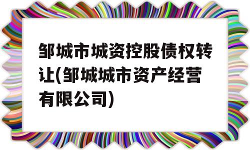 邹城市城资控股债权转让(邹城城市资产经营有限公司)