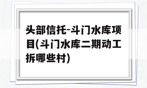 头部信托-斗门水库项目(斗门水库二期动工拆哪些村)