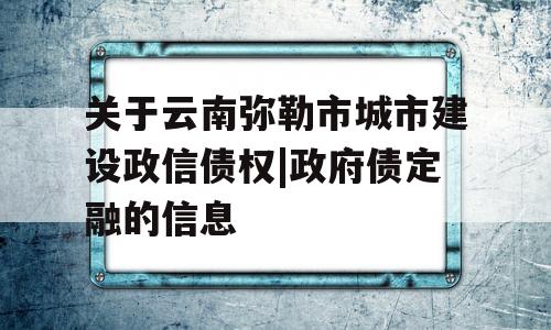 关于云南弥勒市城市建设政信债权|政府债定融的信息