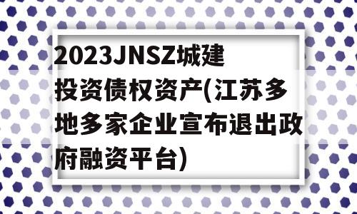 2023JNSZ城建投资债权资产(江苏多地多家企业宣布退出政府融资平台)