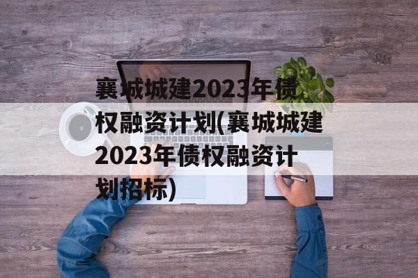 襄城城建2023年债权融资计划(襄城城建2023年债权融资计划招标)