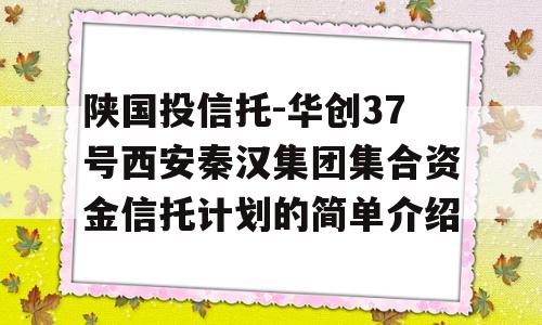 陕国投信托-华创37号西安秦汉集团集合资金信托计划的简单介绍