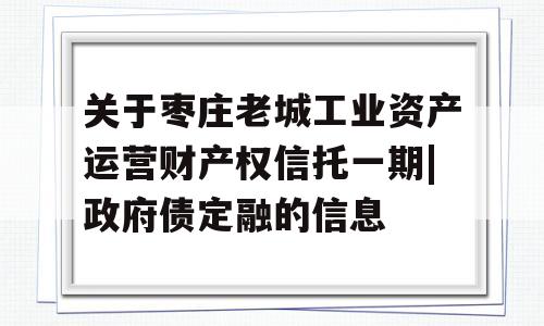 关于枣庄老城工业资产运营财产权信托一期|政府债定融的信息