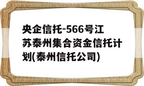 央企信托-566号江苏泰州集合资金信托计划(泰州信托公司)