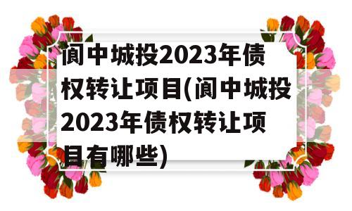 阆中城投2023年债权转让项目(阆中城投2023年债权转让项目有哪些)