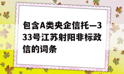 包含A类央企信托—333号江苏射阳非标政信的词条