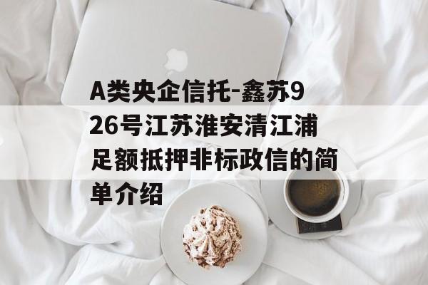 A类央企信托-鑫苏926号江苏淮安清江浦足额抵押非标政信的简单介绍