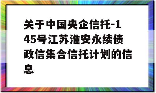 关于中国央企信托-145号江苏淮安永续债政信集合信托计划的信息