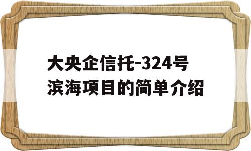 大央企信托-324号滨海项目的简单介绍